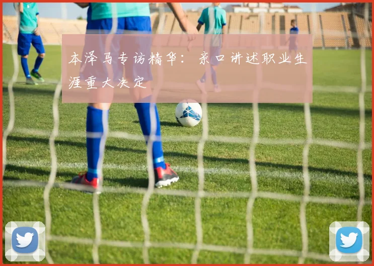 本泽马专访精华:亲口讲述职业生涯重大决定