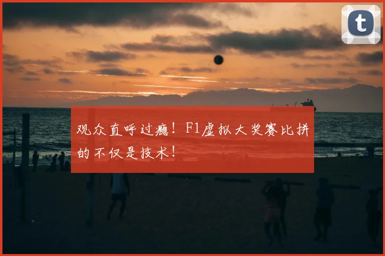 观众直呼过瘾!F1虚拟大奖赛比拼的不仅是技术!
