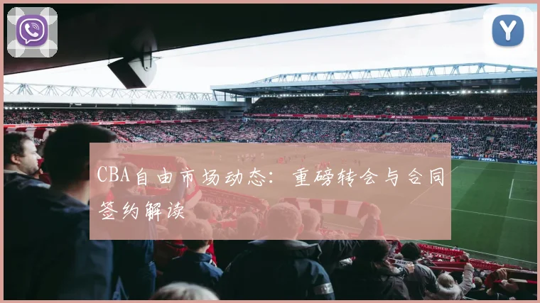 CBA自由市场动态：重磅转会与合同签约解读