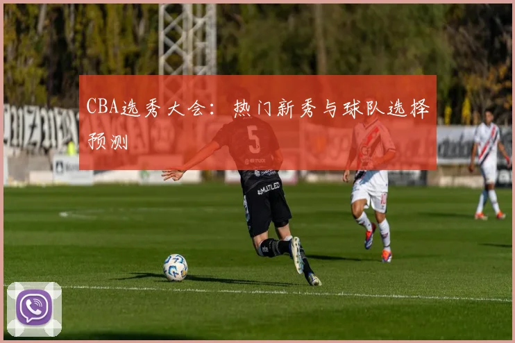CBA选秀大会:热门新秀与球队选择预测