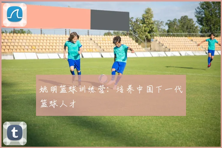 姚明篮球训练营:培养中国下一代篮球人才