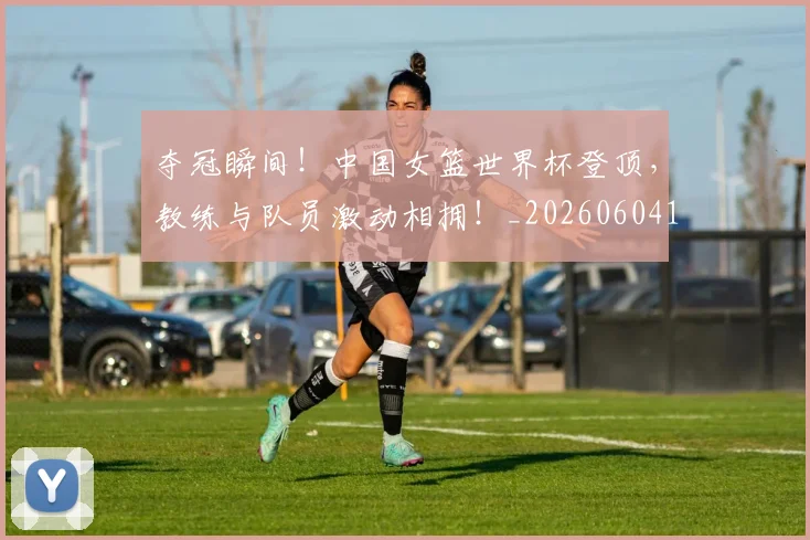夺冠瞬间!中国女篮世界杯登顶,教练与队员激动相拥!_20260604144537_20260707022020