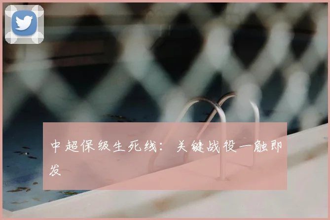 中超保级生死线：关键战役一触即发