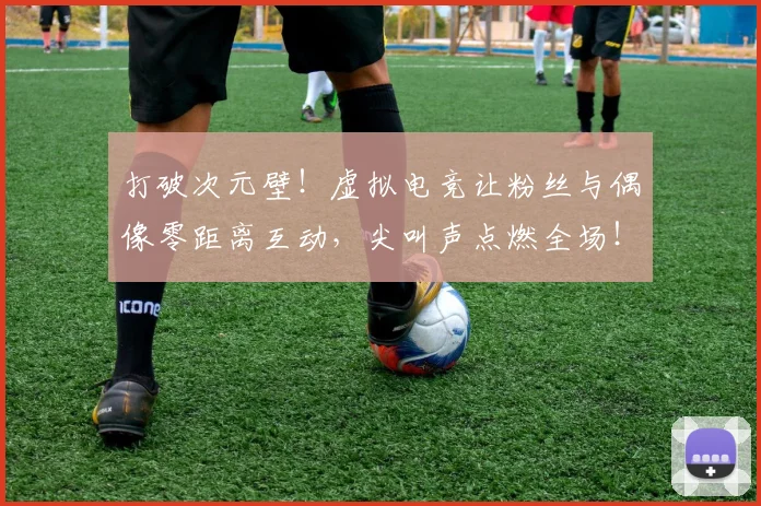 打破次元壁！虚拟电竞让粉丝与偶像零距离互动，尖叫声点燃全场！