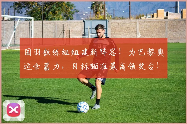 国羽教练组组建新阵容！为巴黎奥运会蓄力，目标瞄准最高领奖台！