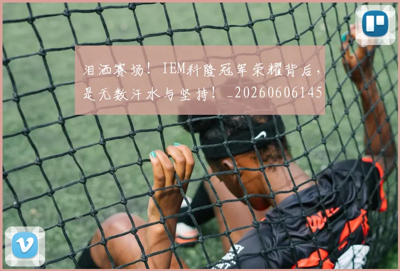 泪洒赛场!IEM科隆冠军荣耀背后,是无数汗水与坚持!_20260606145901