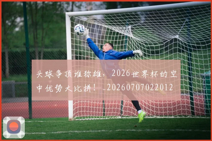 头球争顶谁称雄,2026世界杯的空中优势大比拼!_20260707022012