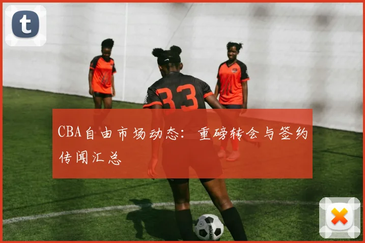 CBA自由市场动态：重磅转会与签约传闻汇总