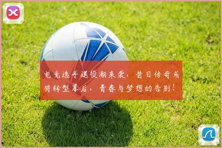 电竞选手退役潮来袭,昔日传奇或将转型幕后,青春与梦想的告别!